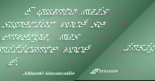 E quanto mais superior você se enxerga, mas insignificante você é.... Frase de Eduardo Vasconcellos.