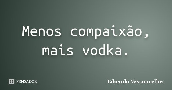 Menos compaixão, mais vodka.... Frase de Eduardo Vasconcellos.