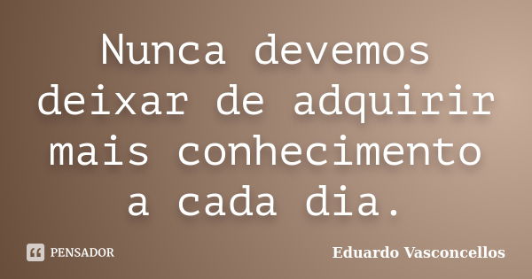 Nunca devemos deixar de adquirir mais conhecimento a cada dia.... Frase de Eduardo Vasconcellos.