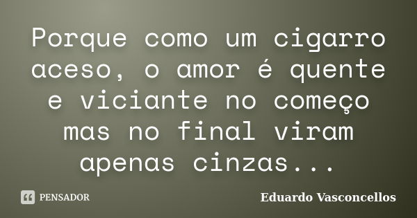 Porque como um cigarro aceso, o amor é quente e viciante no começo mas no final viram apenas cinzas...... Frase de Eduardo Vasconcellos.