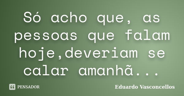 Só acho que, as pessoas que falam hoje,deveriam se calar amanhã...... Frase de Eduardo Vasconcellos.