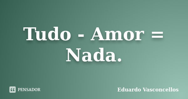 Tudo - Amor = Nada.... Frase de Eduardo Vasconcellos.