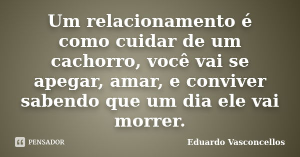 Um relacionamento é como cuidar de um cachorro, você vai se apegar, amar, e conviver sabendo que um dia ele vai morrer.... Frase de Eduardo Vasconcellos.