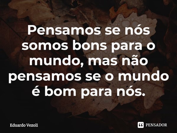 ⁠Pensamos se nós somos bons para o mundo, mas não pensamos se o mundo é bom para nós.... Frase de Eduardo Vezoli.