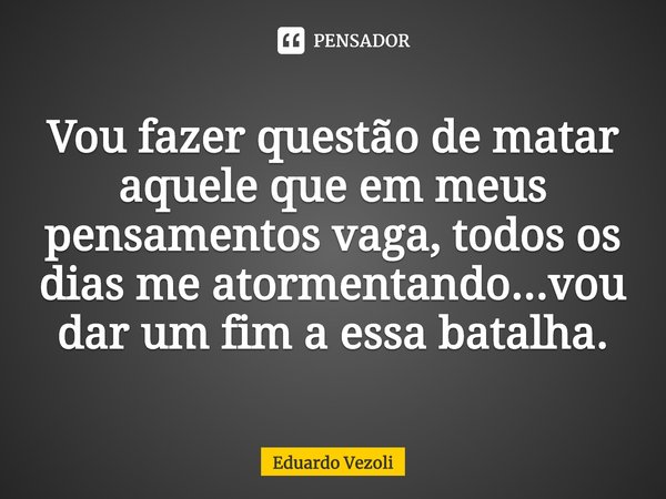 ⁠Vou fazer questão de matar aquele que em meus pensamentos vaga, todos os dias me atormentando...vou dar um fim a essa batalha.... Frase de Eduardo Vezoli.