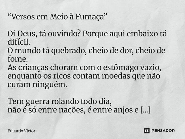 “Versos em Meio à Fumaça” Oi Deus, tá ouvindo? Porque aqui embaixo tá difícil. O mundo tá quebrado, cheio de dor, cheio de fome. As crianças choram com o estôm... Frase de Eduardo Victor.