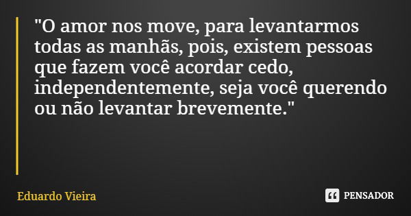 "O amor nos move, para levantarmos todas as manhãs, pois, existem pessoas que fazem você acordar cedo, independentemente, seja você querendo ou não levanta... Frase de Eduardo Vieira.