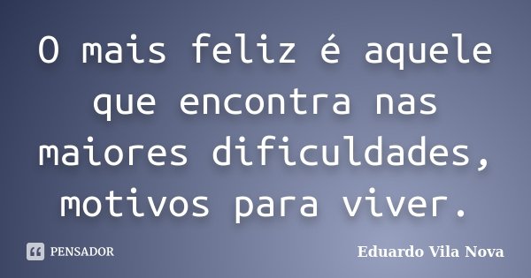 O mais feliz é aquele que encontra nas maiores dificuldades, motivos para viver.... Frase de Eduardo Vila Nova.