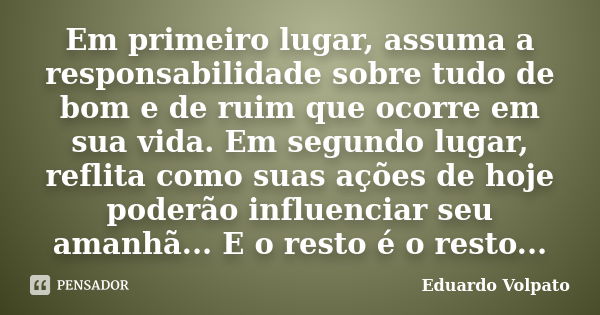 Em primeiro lugar, assuma a responsabilidade sobre tudo de bom e de ruim que ocorre em sua vida. Em segundo lugar, reflita como suas ações de hoje poderão influ... Frase de Eduardo Volpato.