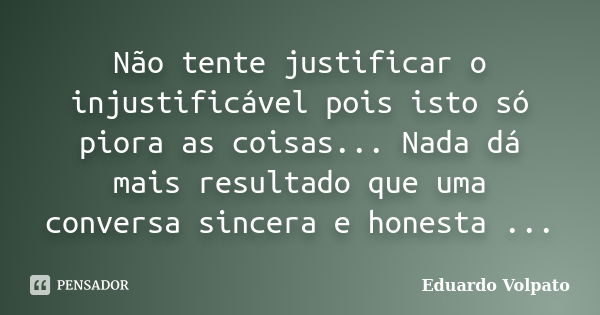 Não tente justificar o injustificável pois isto só piora as coisas... Nada dá mais resultado que uma conversa sincera e honesta ...... Frase de Eduardo Volpato.