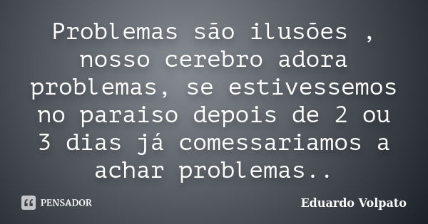 Problemas são ilusões , nosso cerebro adora problemas, se estivessemos no paraiso depois de 2 ou 3 dias já comessariamos a achar problemas..... Frase de Eduardo Volpato.