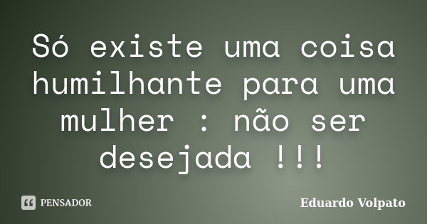 Só existe uma coisa humilhante para uma mulher : não ser desejada !!!... Frase de Eduardo Volpato.