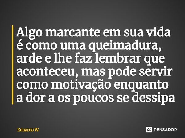 ⁠Algo marcante em sua vida é como uma queimadura, arde e lhe faz lembrar que aconteceu, mas pode servir como motivação enquanto a dor a os poucos se dessipa... Frase de Eduardo W..
