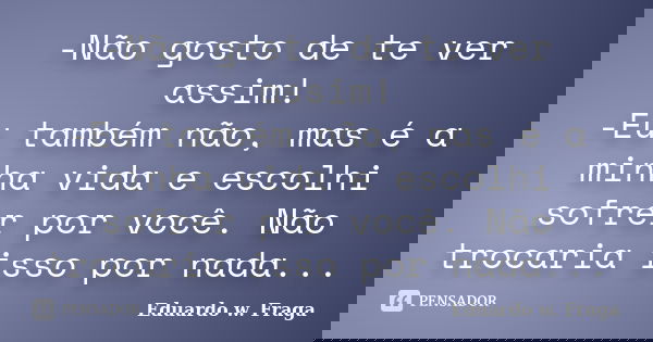 -Não gosto de te ver assim! -Eu também não, mas é a minha vida e escolhi sofrer por você. Não trocaria isso por nada...... Frase de Eduardo w. Fraga.