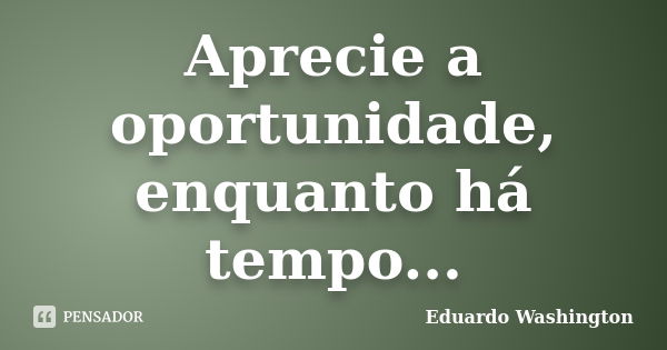 Aprecie a oportunidade, enquanto há tempo...... Frase de Eduardo Washington.