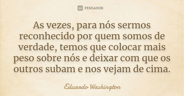 As vezes, para nós sermos reconhecido por quem somos de verdade, temos que colocar mais peso sobre nós e deixar com que os outros subam e nos vejam de cima.... Frase de Eduardo Washington.