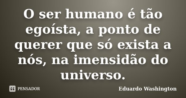 O ser humano é tão egoísta, a ponto de querer que só exista a nós, na imensidão do universo.... Frase de Eduardo Washington.