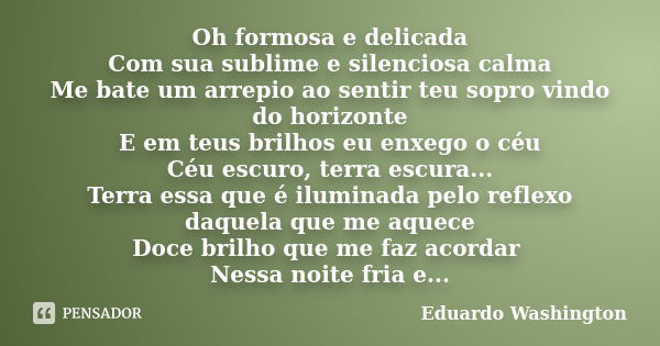 Oh formosa e delicada Com sua sublime e silenciosa calma Me bate um arrepio ao sentir teu sopro vindo do horizonte E em teus brilhos eu enxego o céu Céu escuro,... Frase de Eduardo Washington.