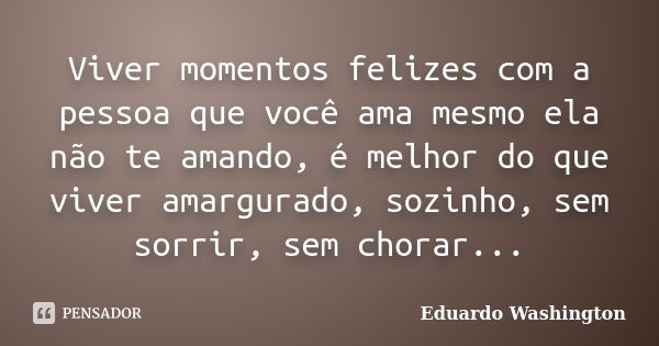 Viver momentos felizes com a pessoa que você ama mesmo ela não te amando, é melhor do que viver amargurado, sozinho, sem sorrir, sem chorar...... Frase de Eduardo Washington.