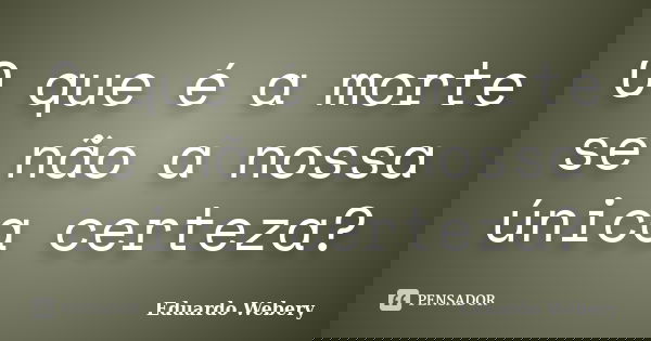 O que é a morte se não a nossa única certeza?... Frase de Eduardo Webery.
