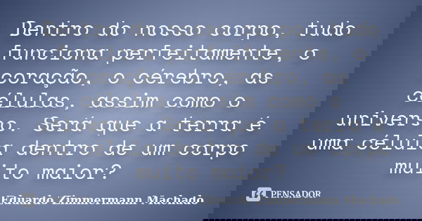 Dentro do nosso corpo, tudo funciona perfeitamente, o coração, o cérebro, as células, assim como o universo. Será que a terra é uma célula dentro de um corpo mu... Frase de Eduardo Zimmermann Machado.
