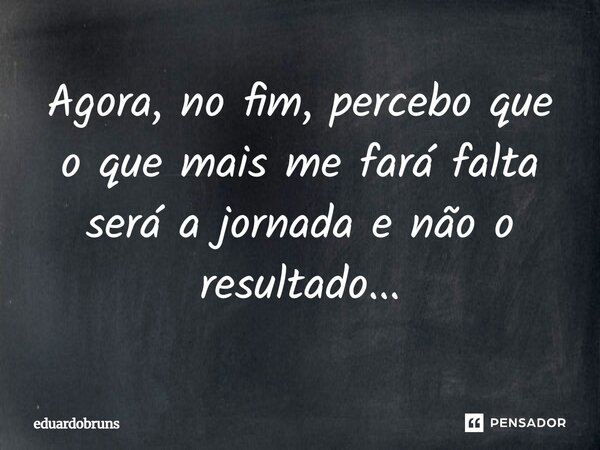 Agora, no fim, percebo que o que mais me fará falta será a jornada e não o resultado...... Frase de eduardobruns.
