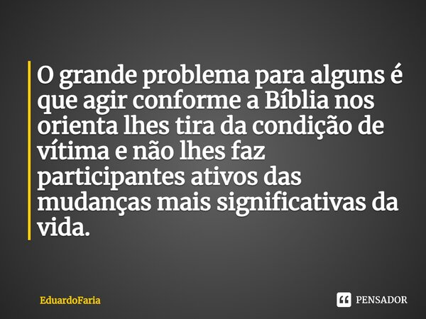 ⁠O grande problema para alguns é que agir conforme a Bíblia nos orienta lhes tira da condição de vítima e não lhes faz participantes ativos das mudanças mais si... Frase de EduardoFaria.