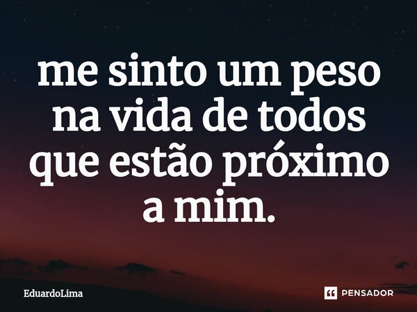 ⁠me sinto um peso na vida de todos que estão próximo a mim.... Frase de EduardoLima.