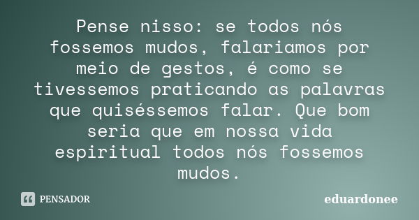 Pense nisso: se todos nós fossemos mudos, falariamos por meio de gestos, é como se tivessemos praticando as palavras que quiséssemos falar. Que bom seria que em... Frase de Eduardonee.