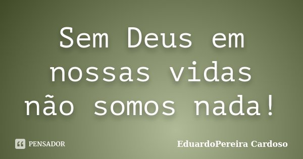 Sem Deus em nossas vidas não somos nada!... Frase de EduardoPereira Cardoso.