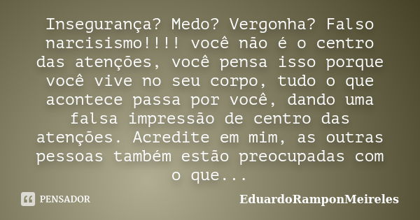 Insegurança? Medo? Vergonha? Falso narcisismo!!!! você não é o centro das atenções, você pensa isso porque você vive no seu corpo, tudo o que acontece passa por... Frase de EduardoRamponMeireles.