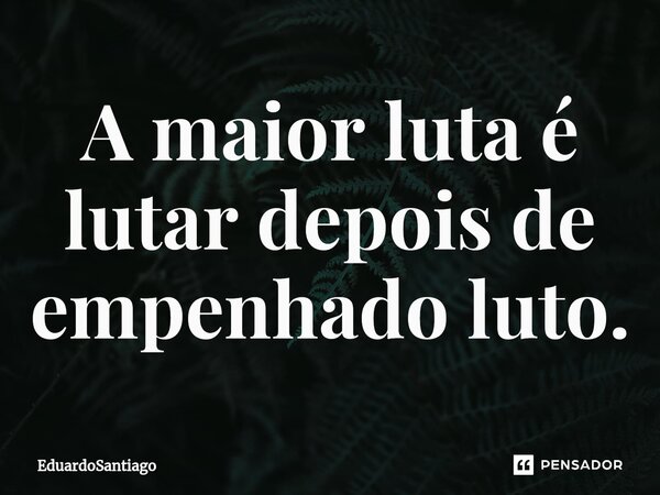 ⁠A maior luta é lutar depois de empenhado luto.... Frase de EduardoSantiago.