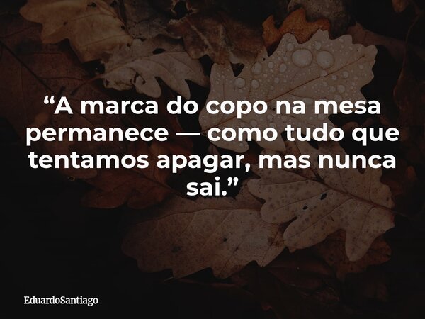 “A marca do copo na mesa permanece — como tudo que tentamos apagar, mas nunca sai.”... Frase de EduardoSantiago.