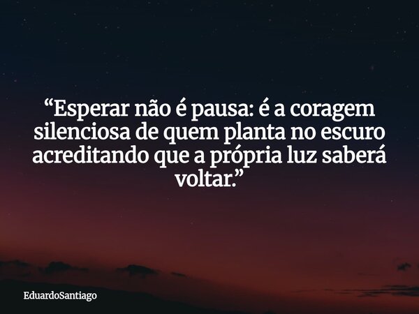 “Esperar não é pausa: é a coragem silenciosa de quem planta no escuro acreditando que a própria luz saberá voltar.”... Frase de EduardoSantiago.
