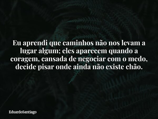 Eu aprendi que caminhos não nos levam a lugar algum; eles aparecem quando a coragem, cansada de negociar com o medo, decide pisar onde ainda não existe chão.... Frase de EduardoSantiago.