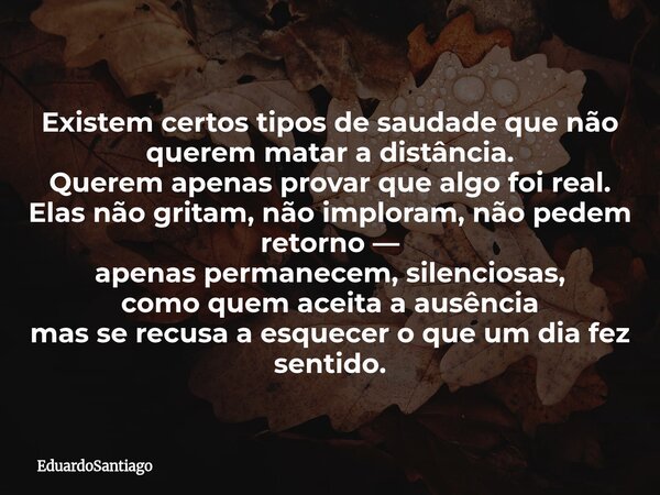 Existem certos tipos de saudade que não querem matar a distância. Querem apenas provar que algo foi real. Elas não gritam, não imploram, não pedem retorno — ape... Frase de EduardoSantiago.
