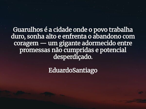 ⁠Guarulhos é a cidade onde o povo trabalha duro, sonha alto e enfrenta o abandono com coragem — um gigante adormecido entre promessas não cumpridas e potencial ... Frase de EduardoSantiago.