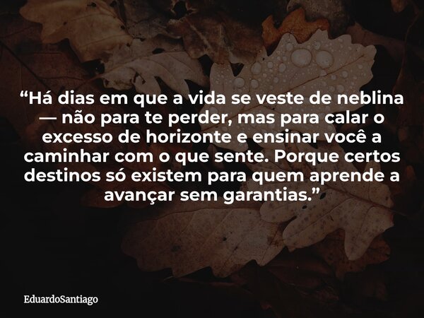 “Há dias em que a vida se veste de neblina — não para te perder, mas para calar o excesso de horizonte e ensinar você a caminhar com o que sente. Porque certos ... Frase de EduardoSantiago.