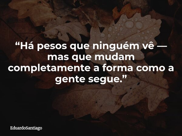 “Há pesos que ninguém vê — mas que mudam completamente a forma como a gente segue.”... Frase de EduardoSantiago.