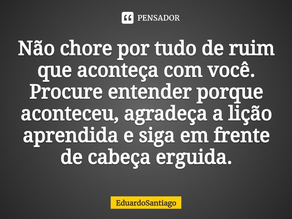⁠Não chore por tudo de ruim que aconteça com você. Procure entender porque aconteceu, agradeça a lição aprendida e siga em frente de cabeça erguida.... Frase de EduardoSantiago.