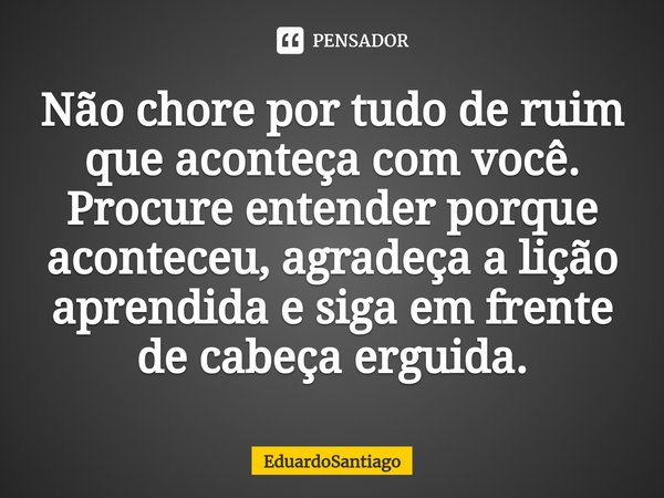 ⁠Não chore por tudo de ruim que aconteça com você. Procure entender porque aconteceu, agradeça a lição aprendida e siga em frente de cabeça erguida.... Frase de EduardoSantiago.