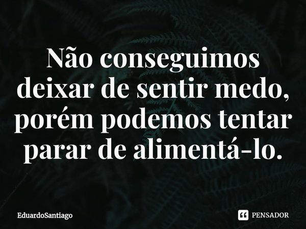 ⁠⁠Não conseguimos deixar de sentir medo, porém podemos tentar parar de alimentá-lo.... Frase de EduardoSantiago.