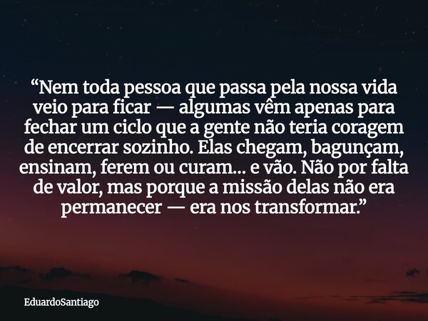 “Nem toda pessoa que passa pela nossa vida veio para ficar — algumas vêm apenas para fechar um ciclo que a gente não teria coragem de encerrar sozinho. Elas che... Frase de EduardoSantiago.