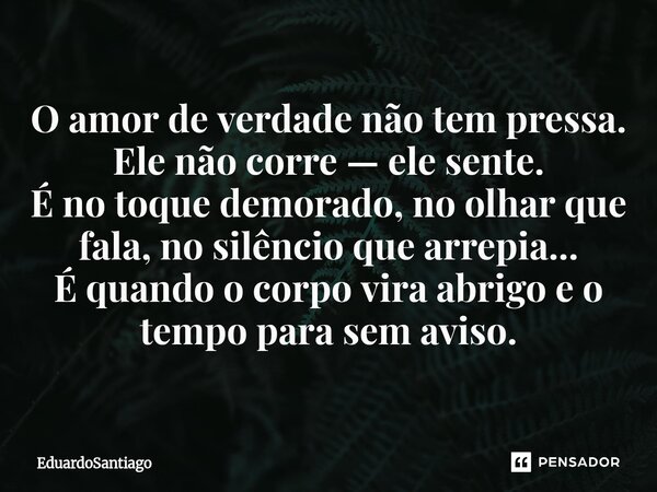 ⁠O amor de verdade não tem pressa. Ele não corre — ele sente. É no toque demorado, no olhar que fala, no silêncio que arrepia... É quando o corpo vira abrigo e ... Frase de EduardoSantiago.