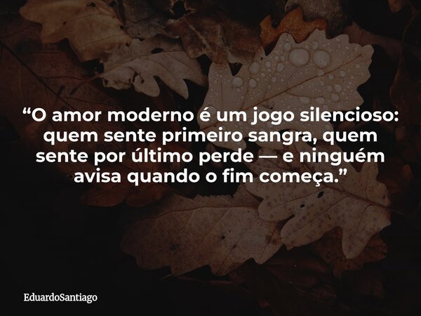 “O amor moderno é um jogo silencioso: quem sente primeiro sangra, quem sente por último perde — e ninguém avisa quando o fim começa.”... Frase de EduardoSantiago.