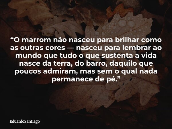 “O marrom não nasceu para brilhar como as outras cores — nasceu para lembrar ao mundo que tudo o que sustenta a vida nasce da terra, do barro, daquilo que pouco... Frase de EduardoSantiago.