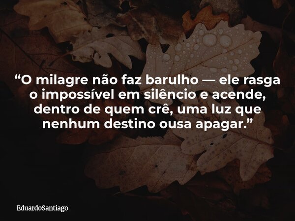 “O milagre não faz barulho — ele rasga o impossível em silêncio e acende, dentro de quem crê, uma luz que nenhum destino ousa apagar.”... Frase de EduardoSantiago.