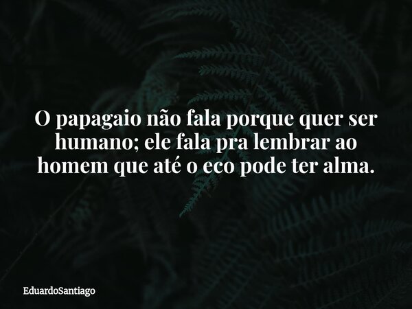 O papagaio não fala porque quer ser humano; ele fala pra lembrar ao homem que até o eco pode ter alma.... Frase de EduardoSantiago.