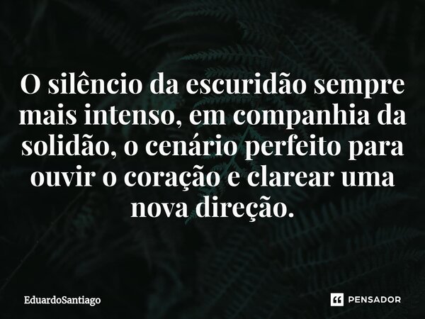 O silêncio da escuridão sempre mais intenso, em companhia da solidão, o cenário perfeito para ouvir o coração e clarear uma nova direção.... Frase de EduardoSantiago.