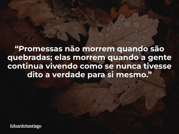 “Promessas não morrem quando são quebradas; elas morrem quando a gente continua vivendo como se nunca tivesse dito a verdade para si mesmo.”... Frase de EduardoSantiago.